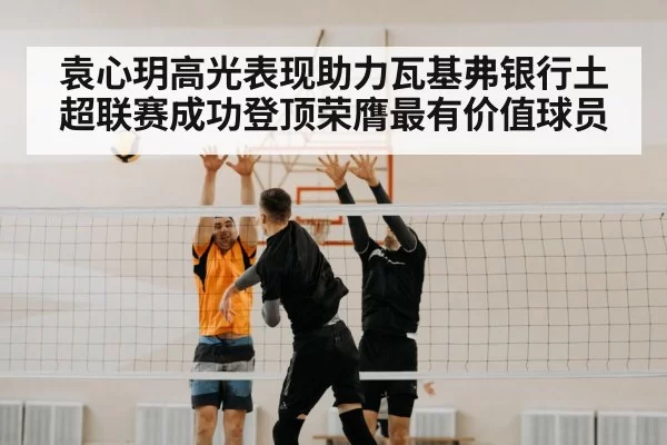 袁心玥高光表现助力瓦基弗银行土超联赛成功登顶荣膺最有价值球员