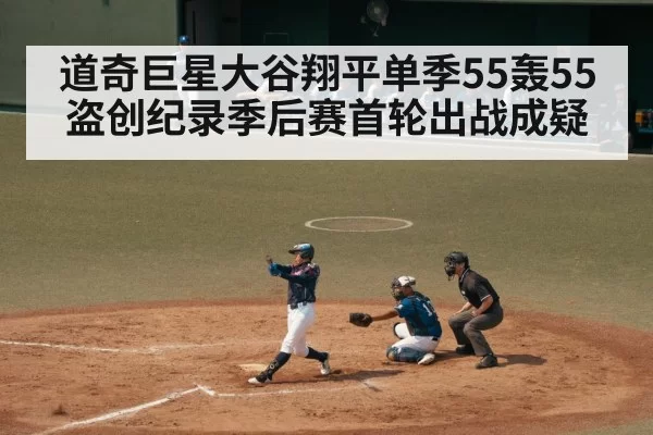 道奇巨星大谷翔平单季55轰55盗创纪录季后赛首轮出战成疑